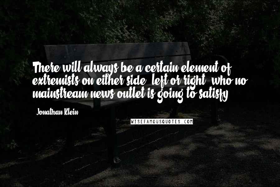 Jonathan Klein Quotes: There will always be a certain element of extremists on either side, left or right, who no mainstream news outlet is going to satisfy.