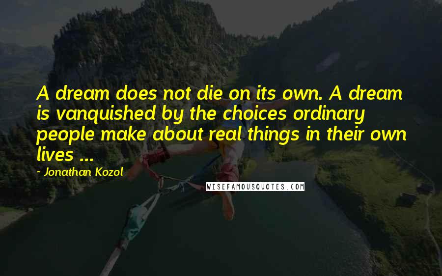 Jonathan Kozol Quotes: A dream does not die on its own. A dream is vanquished by the choices ordinary people make about real things in their own lives ...