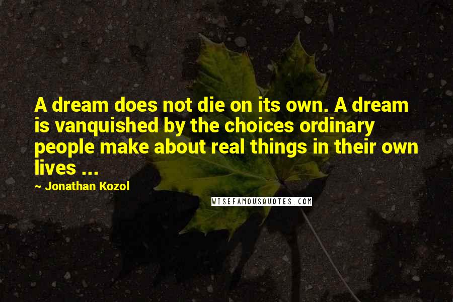 Jonathan Kozol Quotes: A dream does not die on its own. A dream is vanquished by the choices ordinary people make about real things in their own lives ...