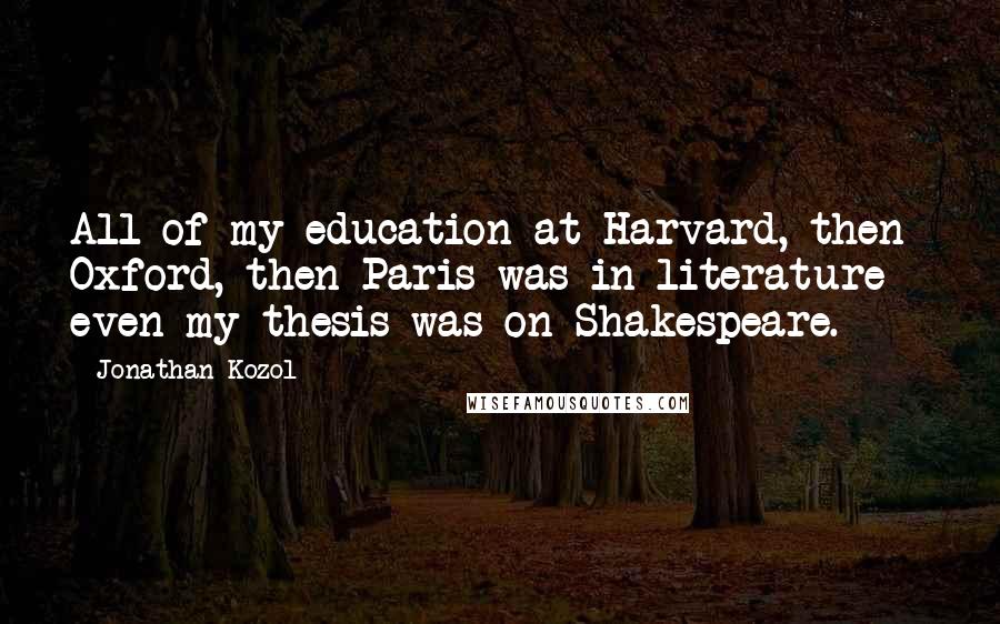 Jonathan Kozol Quotes: All of my education at Harvard, then Oxford, then Paris was in literature - even my thesis was on Shakespeare.