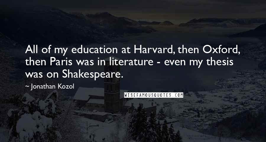 Jonathan Kozol Quotes: All of my education at Harvard, then Oxford, then Paris was in literature - even my thesis was on Shakespeare.