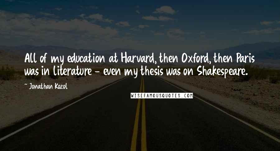 Jonathan Kozol Quotes: All of my education at Harvard, then Oxford, then Paris was in literature - even my thesis was on Shakespeare.