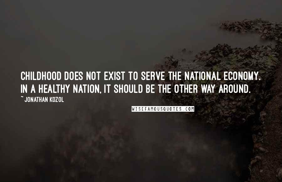 Jonathan Kozol Quotes: Childhood does not exist to serve the national economy. In a healthy nation, it should be the other way around.