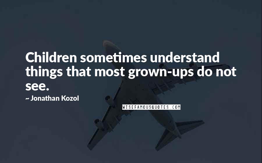 Jonathan Kozol Quotes: Children sometimes understand things that most grown-ups do not see.