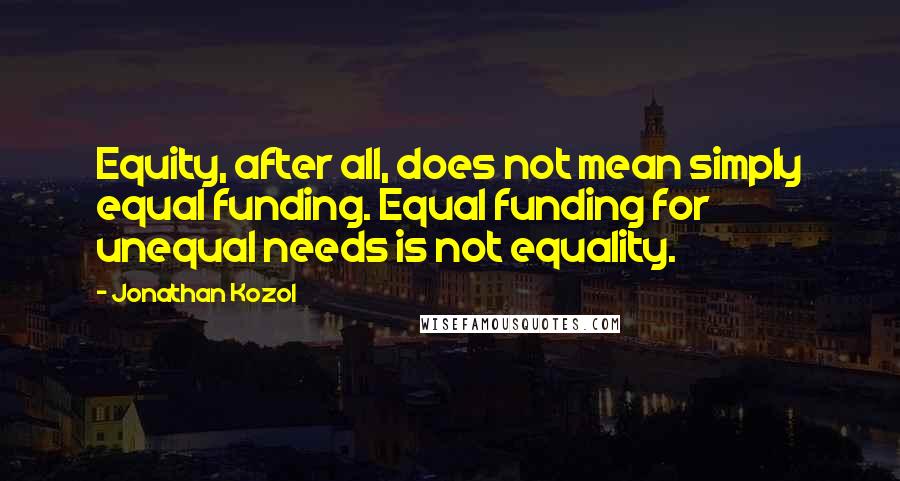 Jonathan Kozol Quotes: Equity, after all, does not mean simply equal funding. Equal funding for unequal needs is not equality.