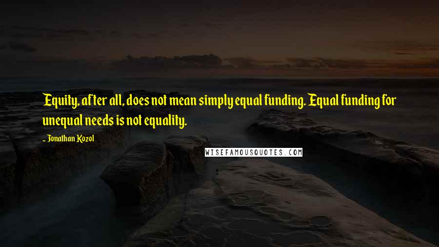 Jonathan Kozol Quotes: Equity, after all, does not mean simply equal funding. Equal funding for unequal needs is not equality.