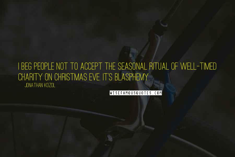 Jonathan Kozol Quotes: I beg people not to accept the seasonal ritual of well-timed charity on Christmas Eve. It's blasphemy.