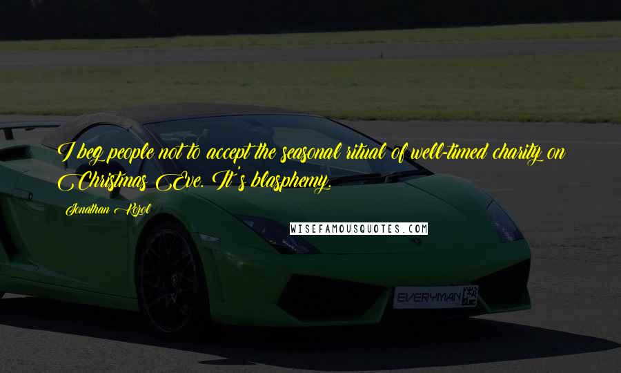 Jonathan Kozol Quotes: I beg people not to accept the seasonal ritual of well-timed charity on Christmas Eve. It's blasphemy.