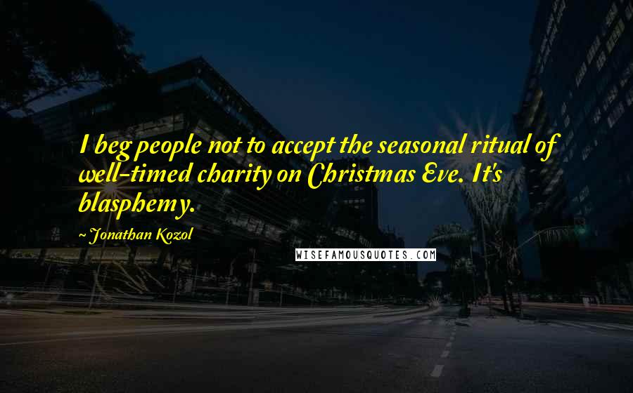 Jonathan Kozol Quotes: I beg people not to accept the seasonal ritual of well-timed charity on Christmas Eve. It's blasphemy.