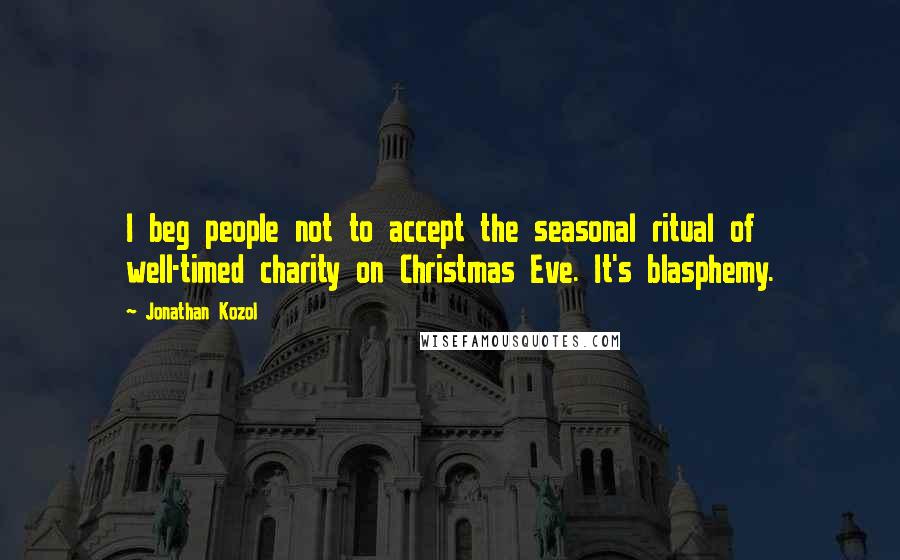 Jonathan Kozol Quotes: I beg people not to accept the seasonal ritual of well-timed charity on Christmas Eve. It's blasphemy.