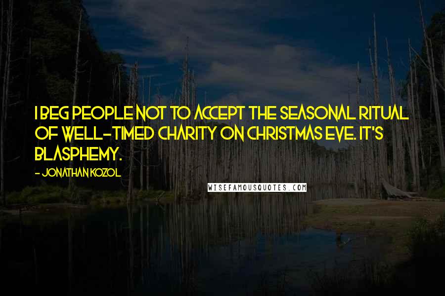 Jonathan Kozol Quotes: I beg people not to accept the seasonal ritual of well-timed charity on Christmas Eve. It's blasphemy.