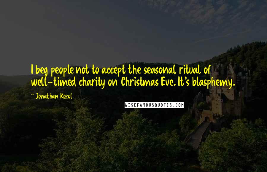 Jonathan Kozol Quotes: I beg people not to accept the seasonal ritual of well-timed charity on Christmas Eve. It's blasphemy.