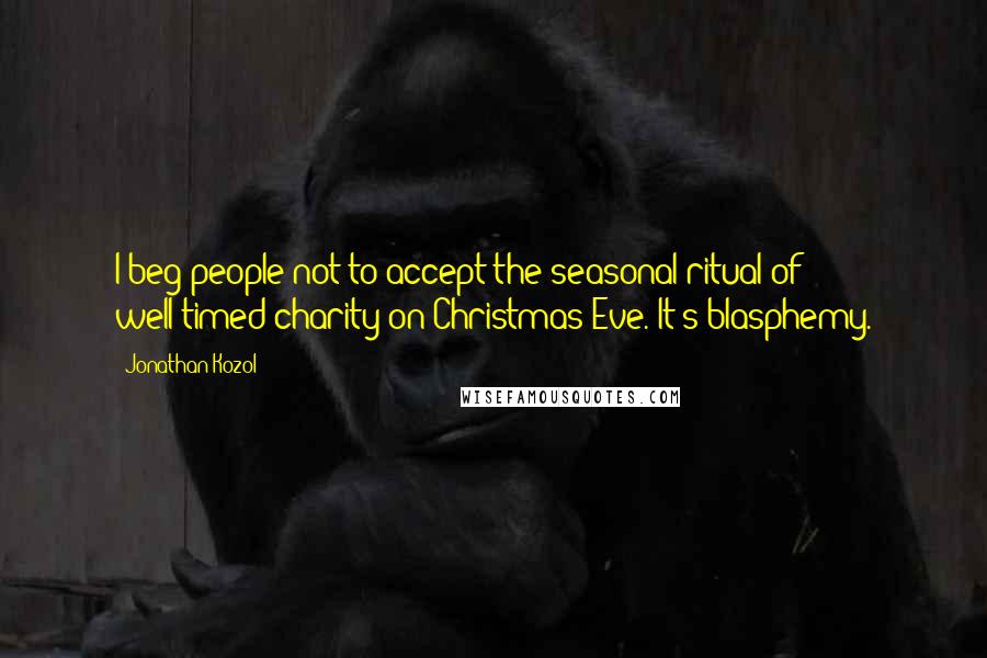 Jonathan Kozol Quotes: I beg people not to accept the seasonal ritual of well-timed charity on Christmas Eve. It's blasphemy.