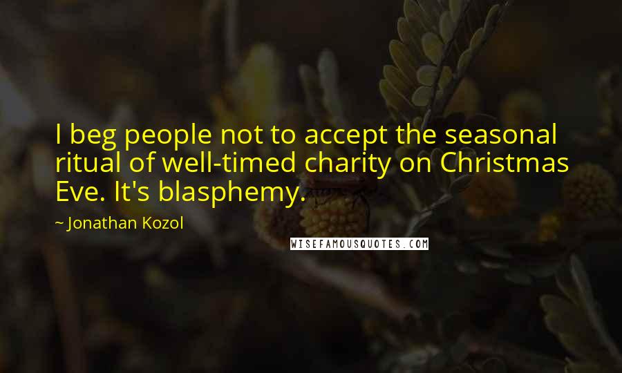 Jonathan Kozol Quotes: I beg people not to accept the seasonal ritual of well-timed charity on Christmas Eve. It's blasphemy.