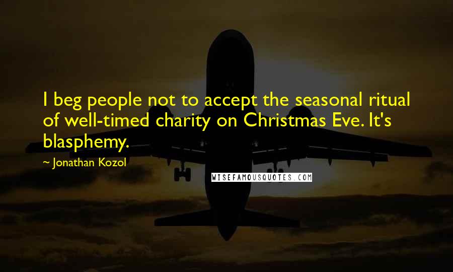 Jonathan Kozol Quotes: I beg people not to accept the seasonal ritual of well-timed charity on Christmas Eve. It's blasphemy.