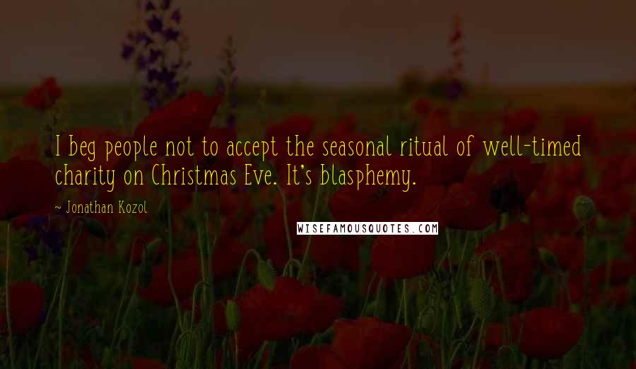 Jonathan Kozol Quotes: I beg people not to accept the seasonal ritual of well-timed charity on Christmas Eve. It's blasphemy.