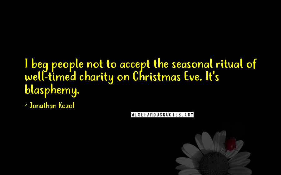 Jonathan Kozol Quotes: I beg people not to accept the seasonal ritual of well-timed charity on Christmas Eve. It's blasphemy.