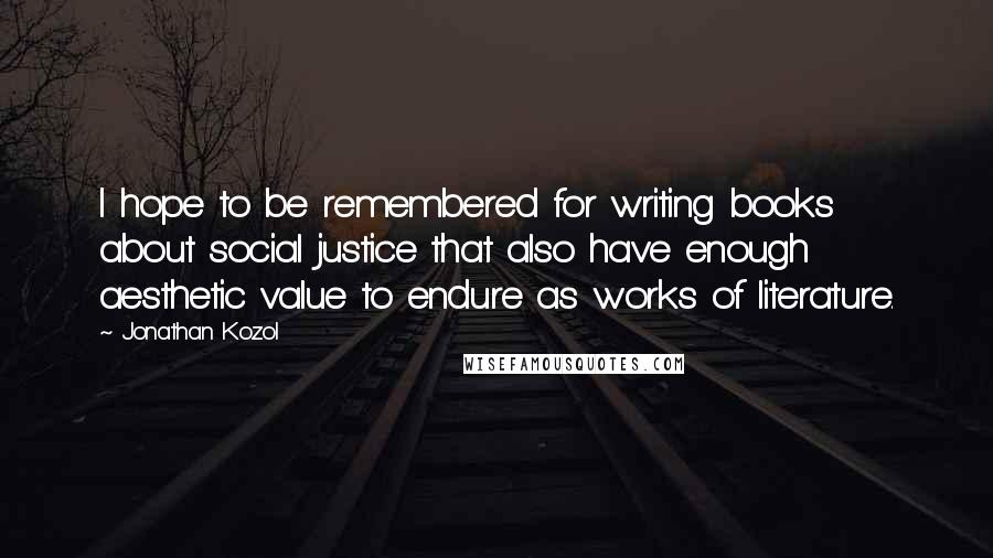 Jonathan Kozol Quotes: I hope to be remembered for writing books about social justice that also have enough aesthetic value to endure as works of literature.