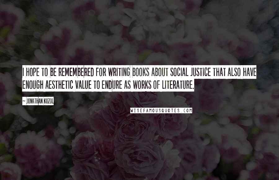 Jonathan Kozol Quotes: I hope to be remembered for writing books about social justice that also have enough aesthetic value to endure as works of literature.