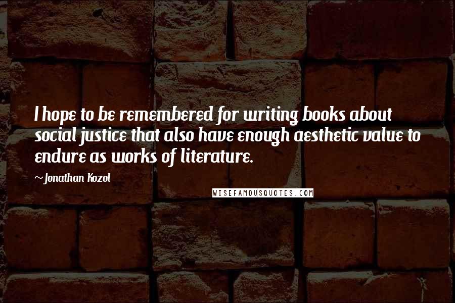 Jonathan Kozol Quotes: I hope to be remembered for writing books about social justice that also have enough aesthetic value to endure as works of literature.