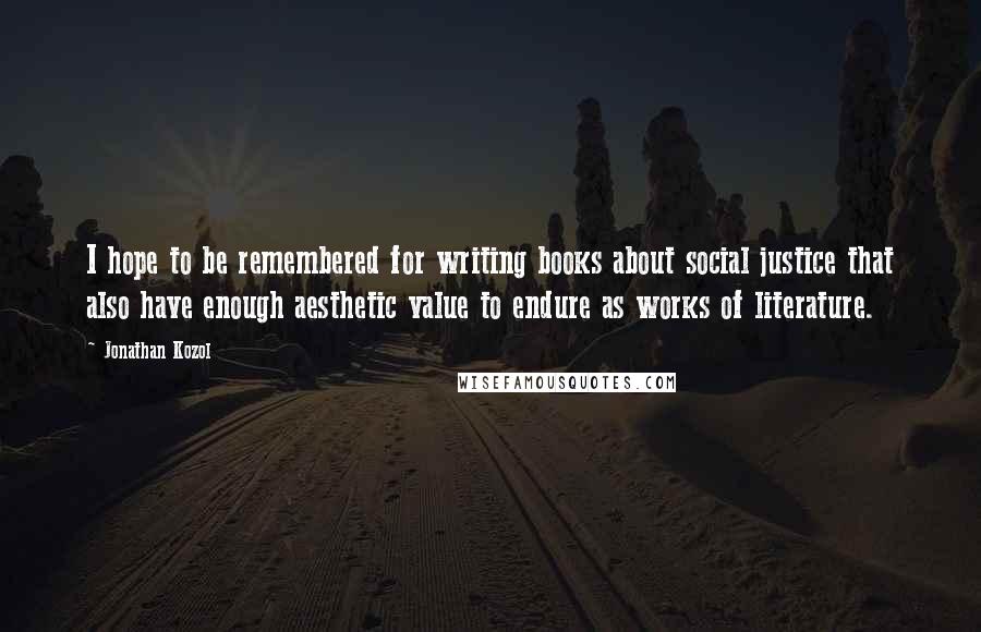 Jonathan Kozol Quotes: I hope to be remembered for writing books about social justice that also have enough aesthetic value to endure as works of literature.