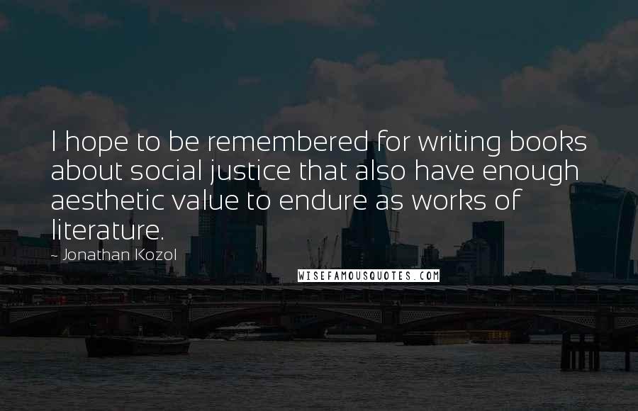 Jonathan Kozol Quotes: I hope to be remembered for writing books about social justice that also have enough aesthetic value to endure as works of literature.