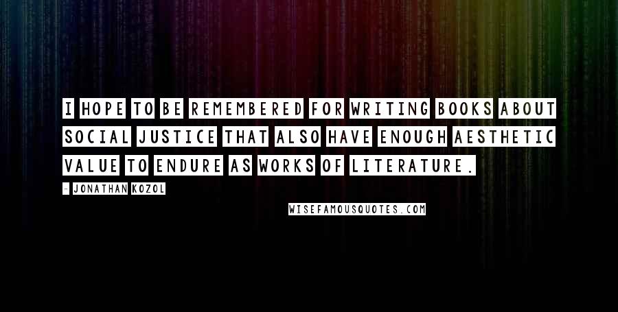 Jonathan Kozol Quotes: I hope to be remembered for writing books about social justice that also have enough aesthetic value to endure as works of literature.