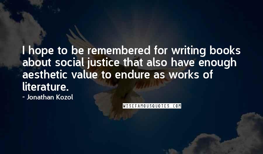 Jonathan Kozol Quotes: I hope to be remembered for writing books about social justice that also have enough aesthetic value to endure as works of literature.