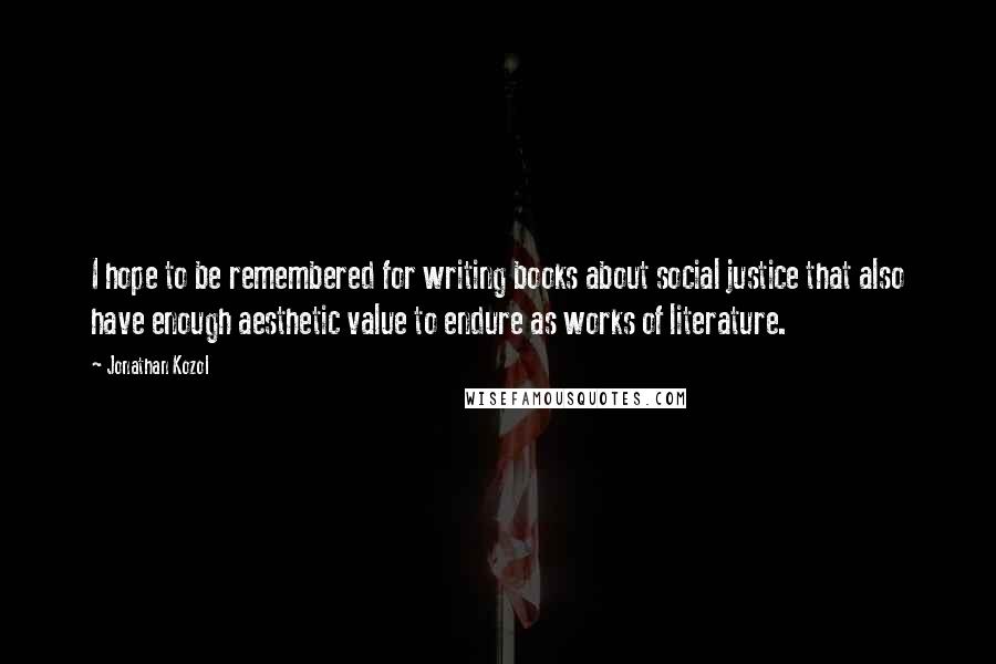 Jonathan Kozol Quotes: I hope to be remembered for writing books about social justice that also have enough aesthetic value to endure as works of literature.