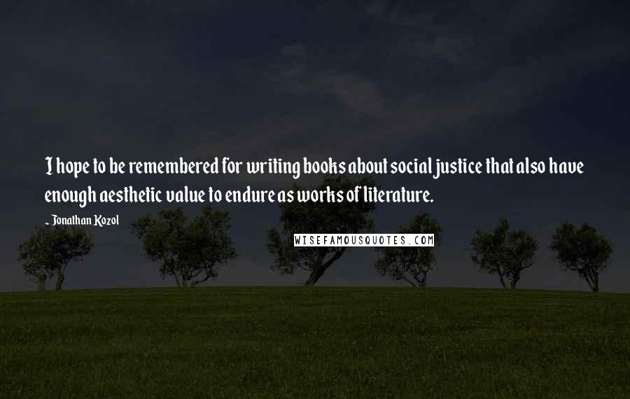 Jonathan Kozol Quotes: I hope to be remembered for writing books about social justice that also have enough aesthetic value to endure as works of literature.