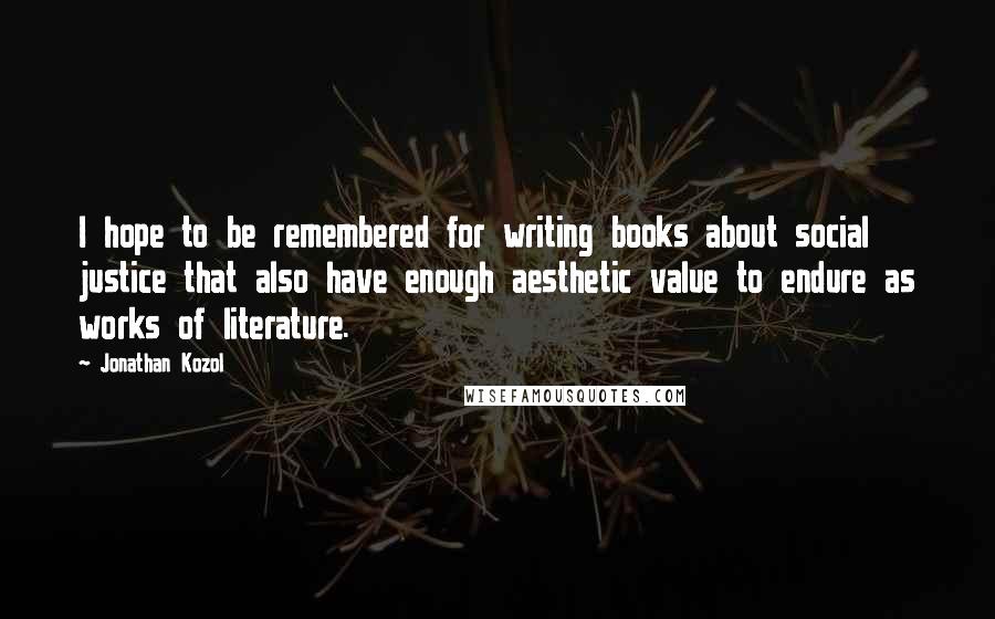 Jonathan Kozol Quotes: I hope to be remembered for writing books about social justice that also have enough aesthetic value to endure as works of literature.