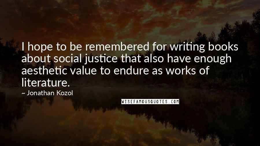 Jonathan Kozol Quotes: I hope to be remembered for writing books about social justice that also have enough aesthetic value to endure as works of literature.
