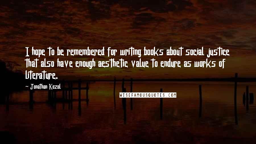 Jonathan Kozol Quotes: I hope to be remembered for writing books about social justice that also have enough aesthetic value to endure as works of literature.