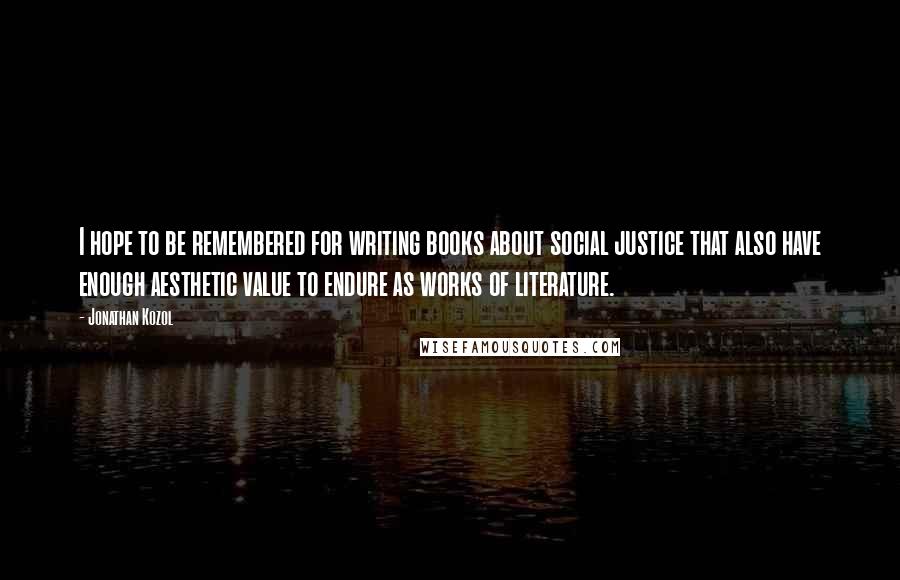 Jonathan Kozol Quotes: I hope to be remembered for writing books about social justice that also have enough aesthetic value to endure as works of literature.