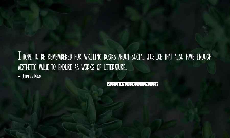 Jonathan Kozol Quotes: I hope to be remembered for writing books about social justice that also have enough aesthetic value to endure as works of literature.