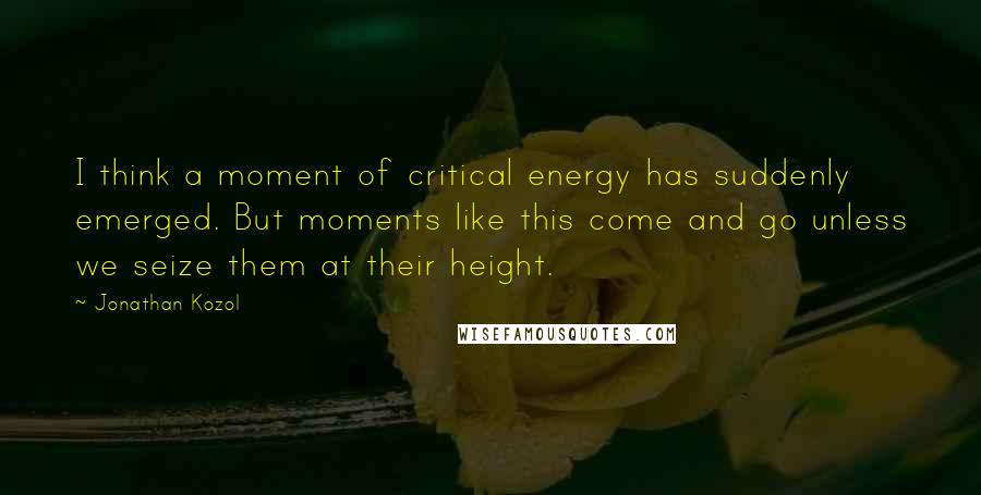 Jonathan Kozol Quotes: I think a moment of critical energy has suddenly emerged. But moments like this come and go unless we seize them at their height.