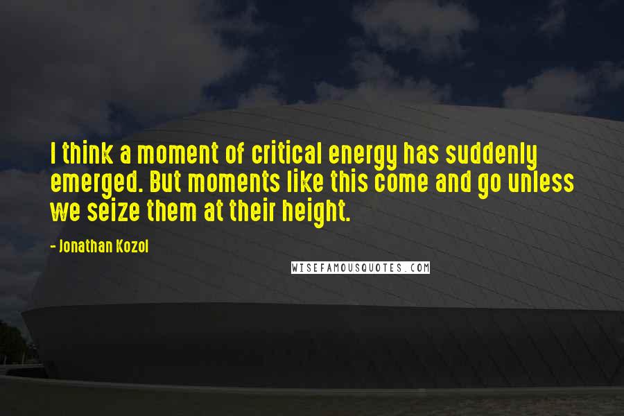 Jonathan Kozol Quotes: I think a moment of critical energy has suddenly emerged. But moments like this come and go unless we seize them at their height.