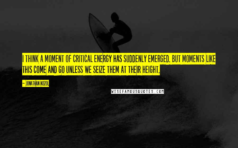Jonathan Kozol Quotes: I think a moment of critical energy has suddenly emerged. But moments like this come and go unless we seize them at their height.
