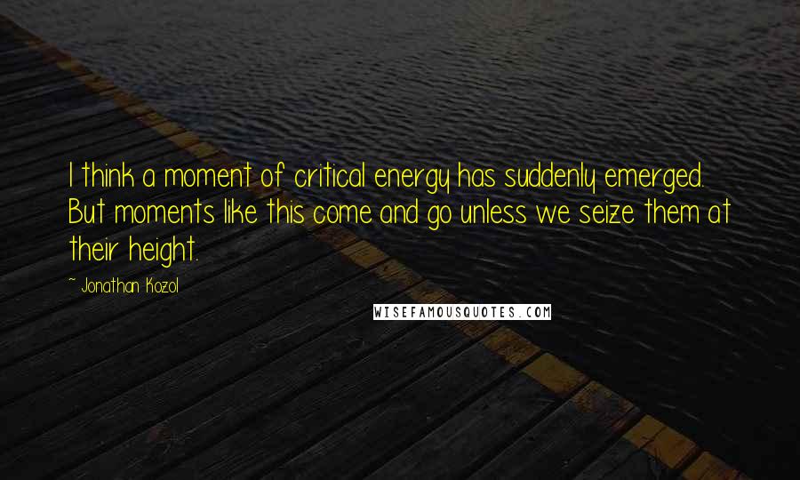 Jonathan Kozol Quotes: I think a moment of critical energy has suddenly emerged. But moments like this come and go unless we seize them at their height.