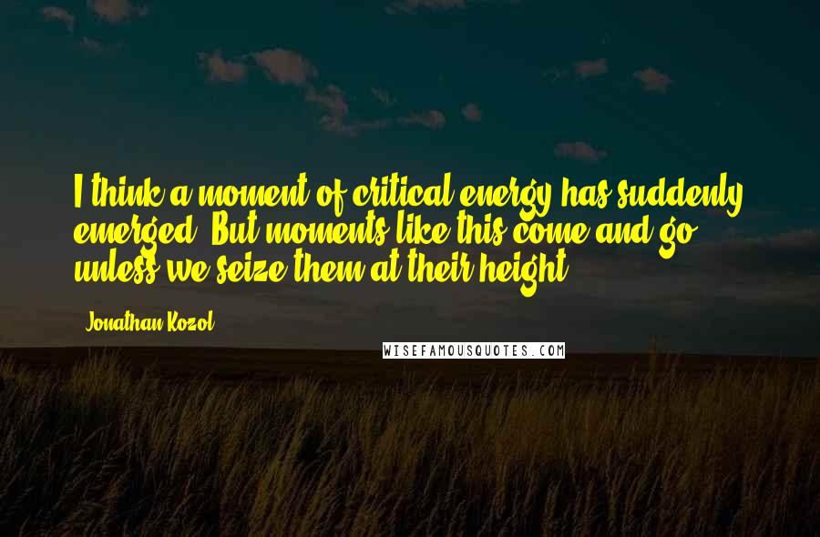 Jonathan Kozol Quotes: I think a moment of critical energy has suddenly emerged. But moments like this come and go unless we seize them at their height.