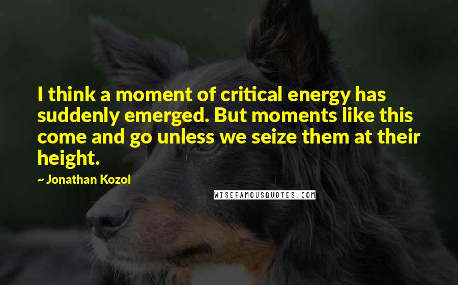Jonathan Kozol Quotes: I think a moment of critical energy has suddenly emerged. But moments like this come and go unless we seize them at their height.