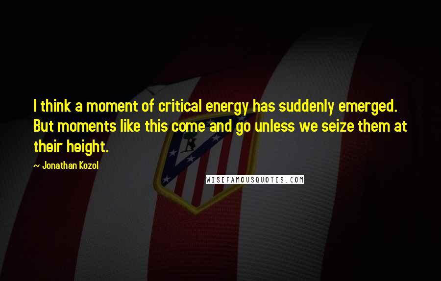Jonathan Kozol Quotes: I think a moment of critical energy has suddenly emerged. But moments like this come and go unless we seize them at their height.