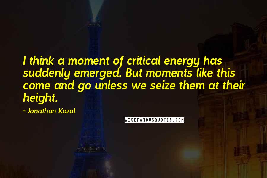 Jonathan Kozol Quotes: I think a moment of critical energy has suddenly emerged. But moments like this come and go unless we seize them at their height.