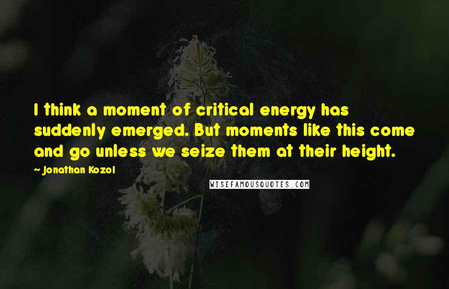 Jonathan Kozol Quotes: I think a moment of critical energy has suddenly emerged. But moments like this come and go unless we seize them at their height.