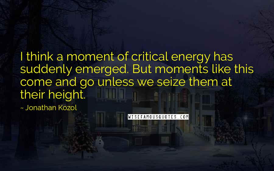 Jonathan Kozol Quotes: I think a moment of critical energy has suddenly emerged. But moments like this come and go unless we seize them at their height.