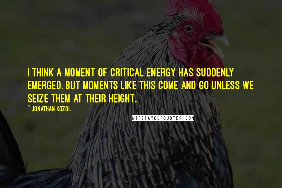 Jonathan Kozol Quotes: I think a moment of critical energy has suddenly emerged. But moments like this come and go unless we seize them at their height.