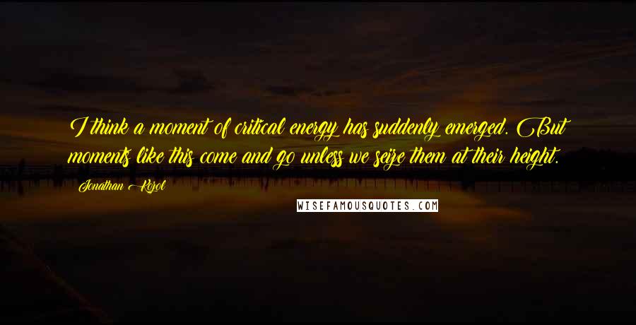 Jonathan Kozol Quotes: I think a moment of critical energy has suddenly emerged. But moments like this come and go unless we seize them at their height.