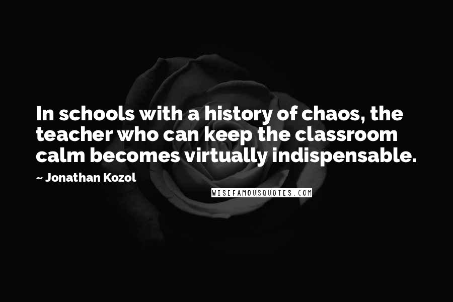 Jonathan Kozol Quotes: In schools with a history of chaos, the teacher who can keep the classroom calm becomes virtually indispensable.