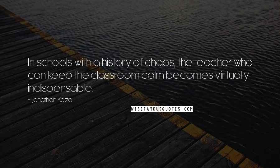 Jonathan Kozol Quotes: In schools with a history of chaos, the teacher who can keep the classroom calm becomes virtually indispensable.