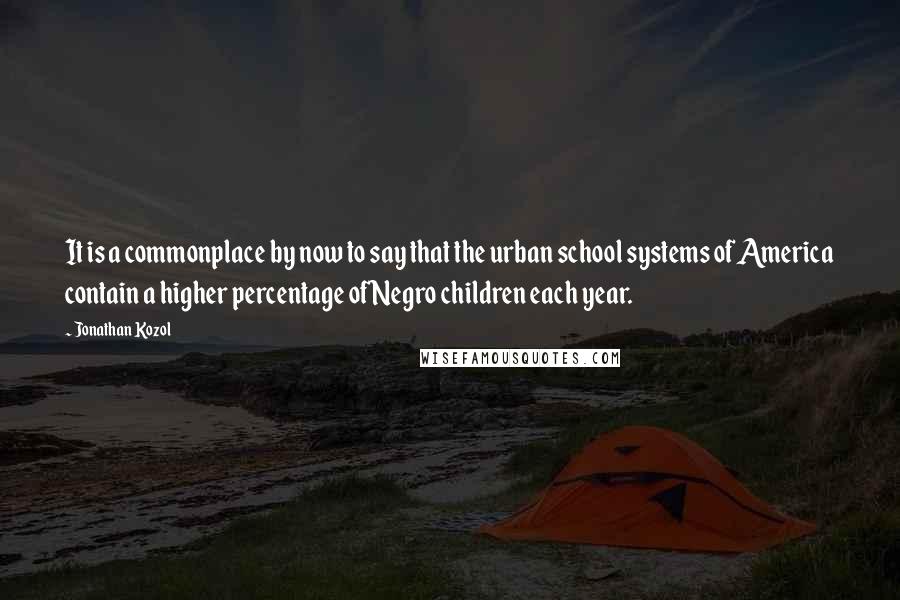 Jonathan Kozol Quotes: It is a commonplace by now to say that the urban school systems of America contain a higher percentage of Negro children each year.